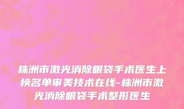 株洲市激光消除眼袋手术医生上榜名单审美技术在线-株洲市激光消除眼袋手术整形医生