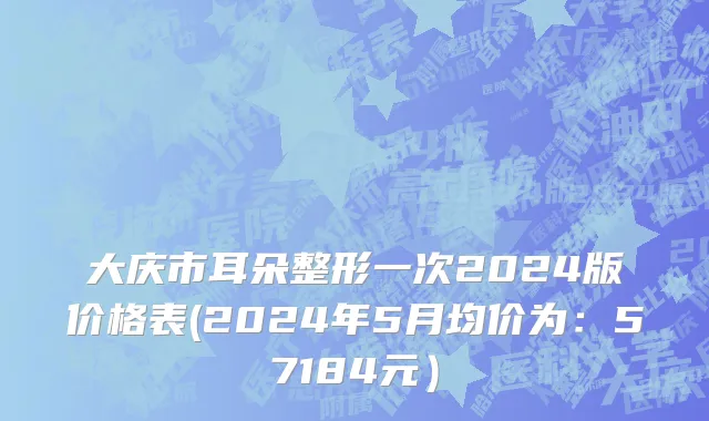 大庆市耳朵整形一次2024版价格表(2024年5月均价为：57184元）