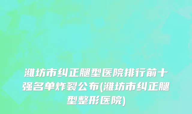 潍坊市纠正腿型医院排行前十强名单炸裂公布(潍坊市纠正腿型整形医院)