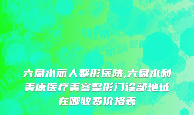 六盘水丽人整形医院,六盘水利美康医疗美容整形门诊部地址在哪收费价格表