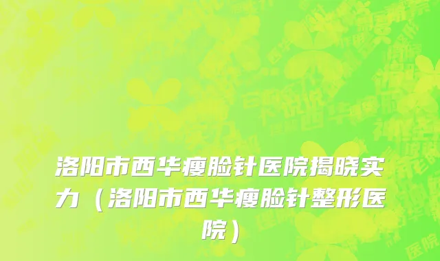 洛阳市西华瘦脸针医院揭晓实力（洛阳市西华瘦脸针整形医院）
