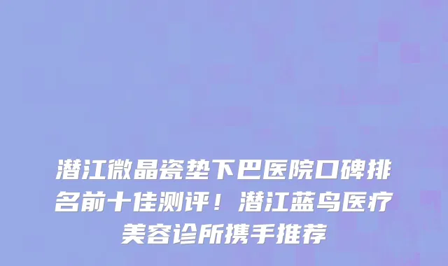 潜江微晶瓷垫下巴医院口碑排名前十佳测评！潜江蓝鸟医疗美容诊所携手推荐