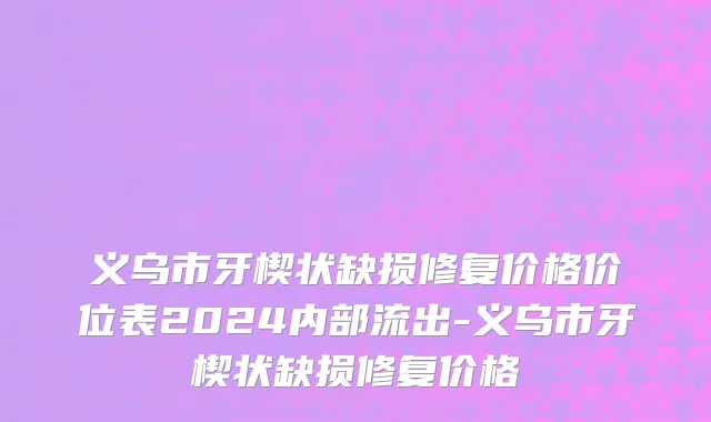 义乌市牙楔状缺损修复价格价位表2024内部流出-义乌市牙楔状缺损修复价格