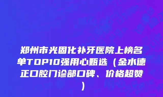 郑州市光固化补牙医院上榜名单TOP10强用心甄选（金水德正口腔门诊部口碑、价格超赞）