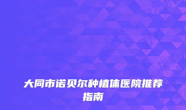 大同市诺贝尔种植体医院推荐指南