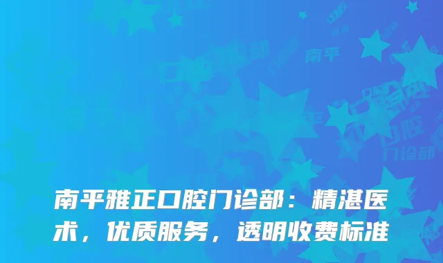 南平雅正口腔门诊部：精湛医术，优质服务，透明收费标准