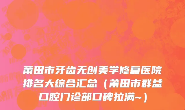 莆田市牙齿无创美学修复医院排名大综合汇总（莆田市群益口腔门诊部口碑拉满~）