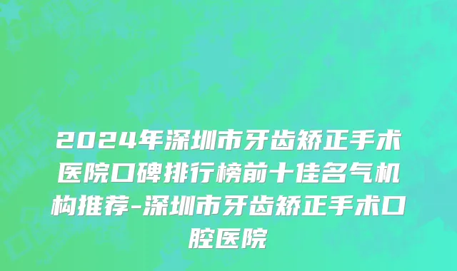 2024年深圳市牙齿矫正手术医院口碑排行榜前十佳名气机构推荐-深圳市牙齿矫正手术口腔医院