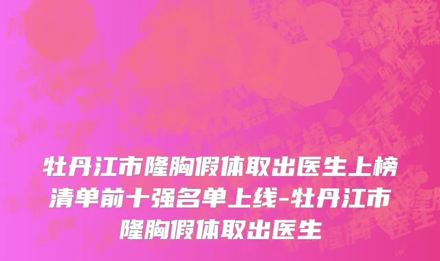牡丹江市隆胸假体取出医生上榜清单前十强名单上线-牡丹江市隆胸假体取出医生