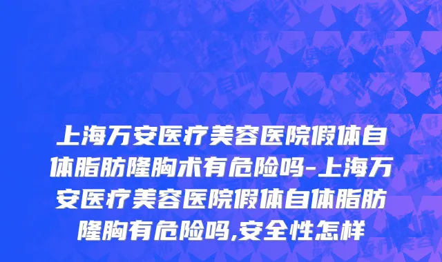 上海万安医疗美容医院假体自体脂肪隆胸术有危险吗-上海万安医疗美容医院假体自体脂肪隆胸有危险吗,安全性怎样
