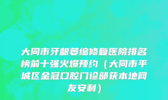 大同市牙龈萎缩修复医院排名榜前十强火爆预约（大同市平城区金冠口腔门诊部获本地网友安利）
