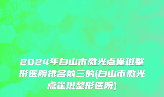 2024年白山市激光点雀斑整形医院排名前三的(白山市激光点雀斑整形医院)