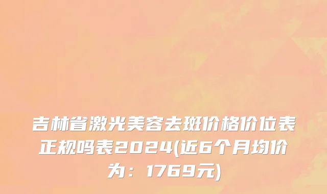 吉林省激光美容去斑价格价位表正规吗表2024(近6个月均价为：1769元)