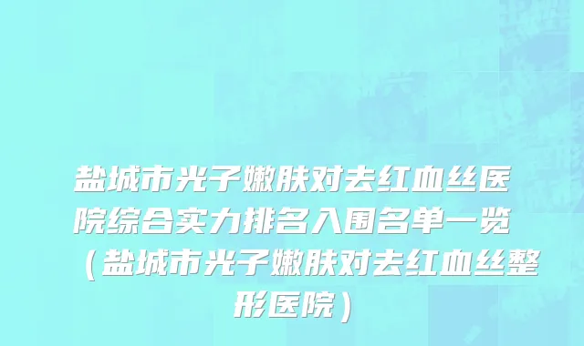 盐城市光子嫩肤对去红血丝医院综合实力排名入围名单一览（盐城市光子嫩肤对去红血丝整形医院）