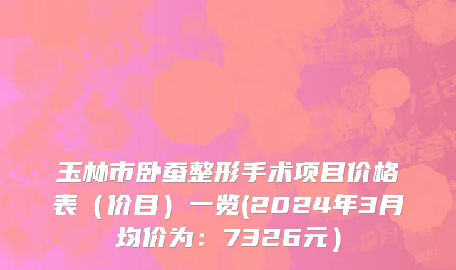 玉林市卧蚕整形手术项目价格表（价目）一览(2024年3月均价为：7326元）