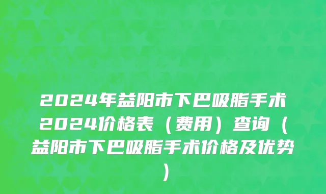 2024年益阳市下巴吸脂手术2024价格表（费用）查询（益阳市下巴吸脂手术价格及优势）