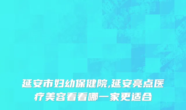 延安市妇幼保健院,延安亮点医疗美容看看哪一家更适合