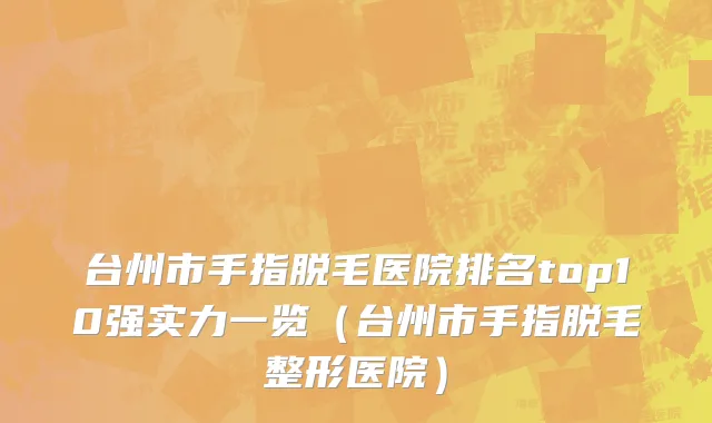 台州市手指脱毛医院排名top10强实力一览（台州市手指脱毛整形医院）