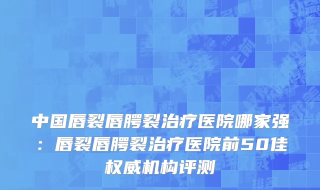 中国唇裂唇腭裂治疗医院哪家强：唇裂唇腭裂治疗医院前50佳权威机构评测