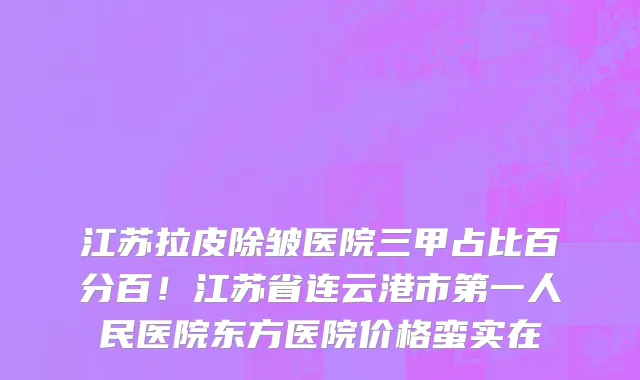 江苏拉皮除皱医院三甲占比百分百!江苏省连云港市第一人民医院东方医院价格蛮实在