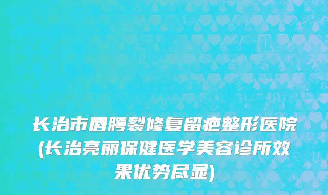 长治市唇腭裂修复留疤整形医院(长治亮丽保健医学美容诊所效果优势尽显)