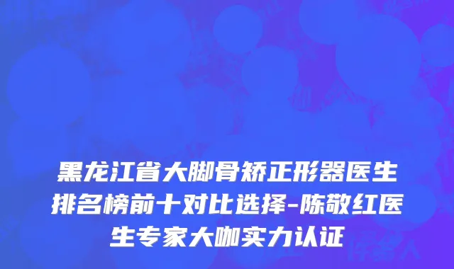 黑龙江省大脚骨矫正形器医生排名榜前十对比选择-陈敬红医生专家大咖实力认证