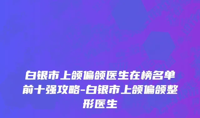 白银市上颌偏颌医生在榜名单前十强攻略-白银市上颌偏颌整形医生