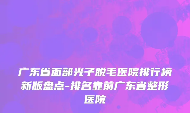 广东省面部光子脱毛医院排行榜新版盘点-排名靠前广东省整形医院