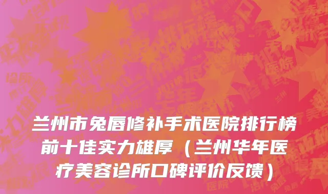兰州市兔唇修补手术医院排行榜前十佳实力雄厚（兰州华年医疗美容诊所口碑评价反馈）