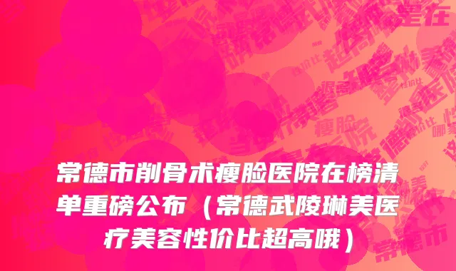 常德市削骨术瘦脸医院在榜清单重磅公布（常德武陵琳美医疗美容性价比超高哦）