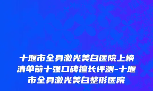 十堰市全身激光美白医院上榜清单前十强口碑擅长评测-十堰市全身激光美白整形医院