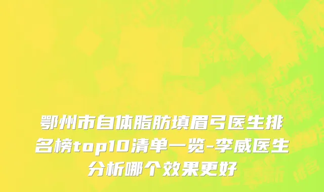 鄂州市自体脂肪填眉弓医生排名榜top10清单一览-李威医生分析哪个效果更好