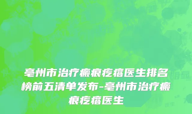 亳州市治疗瘢痕疙瘩医生排名榜前五清单发布-亳州市治疗瘢痕疙瘩医生