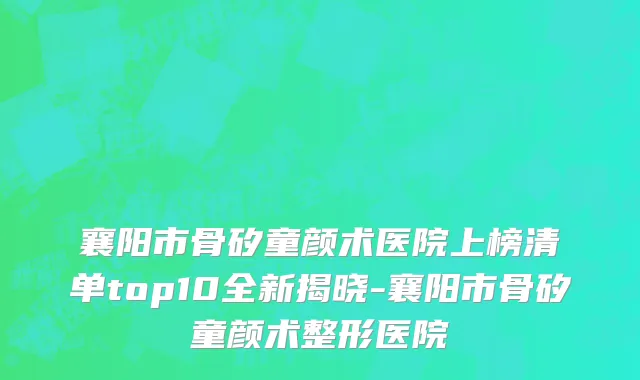襄阳市骨矽童颜术医院上榜清单top10全新揭晓-襄阳市骨矽童颜术整形医院