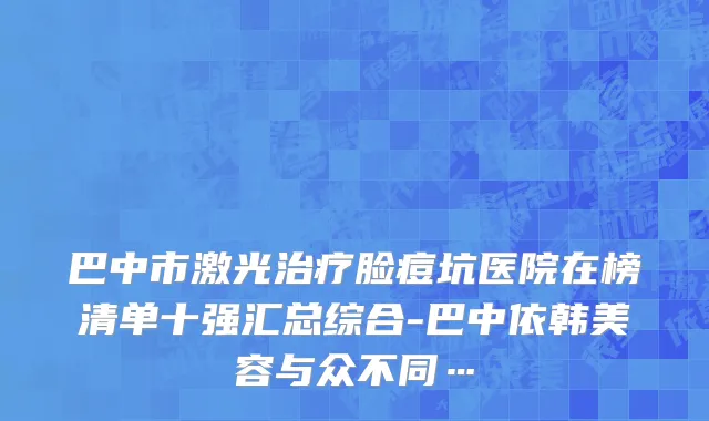 巴中市激光治疗脸痘坑医院在榜清单十强汇总综合-巴中依韩美容与众不同…