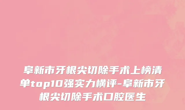阜新市牙根尖切除手术上榜清单top10强实力横评-阜新市牙根尖切除手术口腔医生
