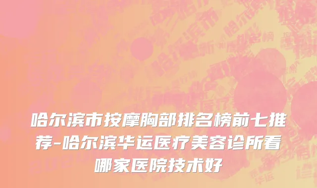 哈尔滨市按摩胸部排名榜前七推荐-哈尔滨华运医疗美容诊所看哪家医院技术好