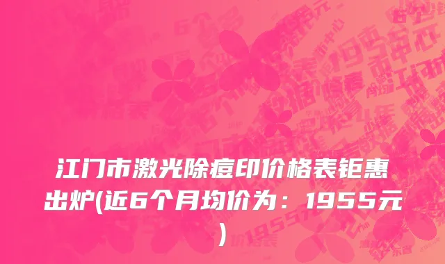 江门市激光除痘印价格表钜惠出炉(近6个月均价为：1955元)