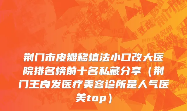 荆门市皮瓣移植法小口改大医院排名榜前十名私藏分享（荆门王良发医疗美容诊所是人气医美top）