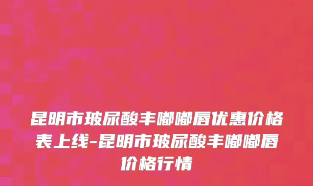 昆明市玻尿酸丰嘟嘟唇优惠价格表上线-昆明市玻尿酸丰嘟嘟唇价格行情