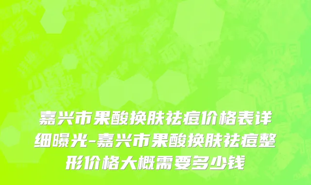 嘉兴市果酸换肤祛痘价格表详细曝光-嘉兴市果酸换肤祛痘整形价格大概需要多少钱