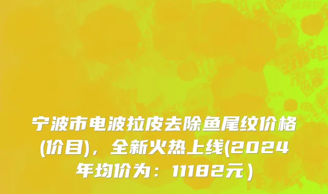 宁波市电波拉皮去除鱼尾纹价格(价目)，全新火热上线(2024年均价为：11182元）