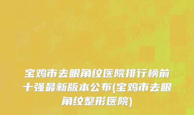 宝鸡市去眼角纹医院排行榜前十强最新版本公布(宝鸡市去眼角纹整形医院)