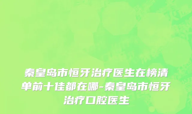 秦皇岛市恒牙治疗医生在榜清单前十佳都在哪-秦皇岛市恒牙治疗口腔医生