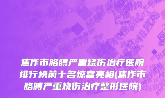 焦作市胳膊严重烧伤治疗医院排行榜前十名惊喜亮相(焦作市胳膊严重烧伤治疗整形医院)