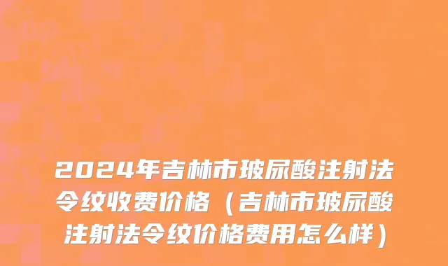 2024年吉林市玻尿酸注射法令纹收费价格（吉林市玻尿酸注射法令纹价格费用怎么样）