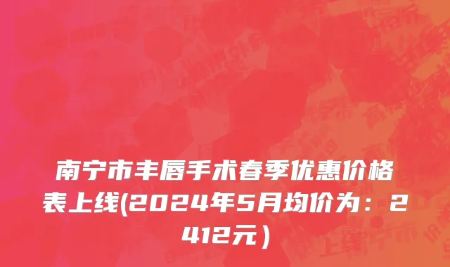 南宁市丰唇手术春季优惠价格表上线(2024年5月均价为：2412元）