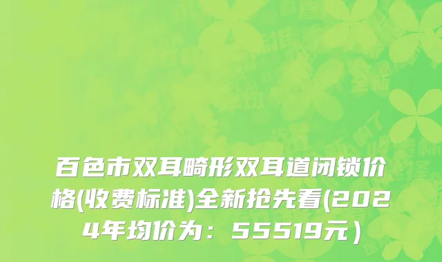 百色市双耳畸形双耳道闭锁价格(收费标准)全新抢先看(2024年均价为：55519元）