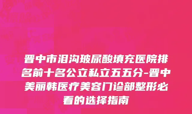 晋中市泪沟玻尿酸填充医院排名前十名公立私立五五分-晋中美丽韩医疗美容门诊部整形必看的选择指南