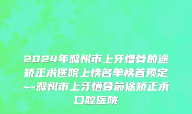 2024年滁州市上牙槽骨前途矫正术医院上榜名单榜首预定~-滁州市上牙槽骨前途矫正术口腔医院